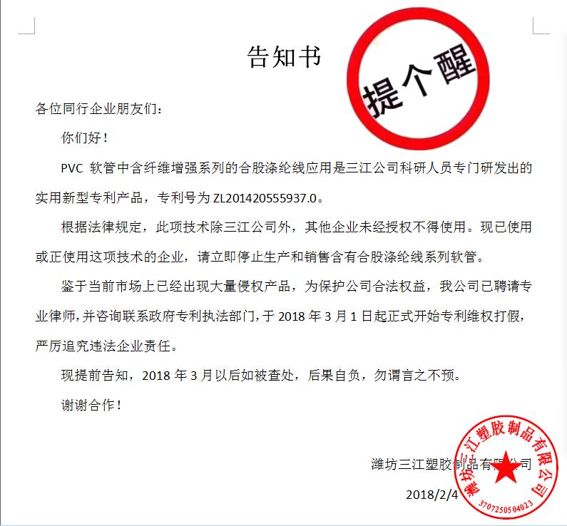 告知書

各位同行企業(yè)朋友們：
    你們好！
    PVC軟管中含纖維增強系列的合股滌綸線應(yīng)用是三江公司科研人員專門研發(fā)出的實用新型專利產(chǎn)品，專利號為ZL201420555937.0。
    根據(jù)法律規(guī)定，此項技術(shù)除三江公司外，其他企業(yè)未經(jīng)授權(quán)不得使用?，F(xiàn)已使用或正使用這項技術(shù)的企業(yè)，請立即停止生產(chǎn)和銷售含有合股滌綸線系列軟管。
    鑒于當(dāng)前市場上已經(jīng)出現(xiàn)大量侵權(quán)產(chǎn)品，為保護(hù)公司合法權(quán)益，我公司已聘請專業(yè)律師，并咨詢聯(lián)系政府專利執(zhí)法部門，于2018年3月1日起正式開始專利維權(quán)打假，嚴(yán)厲追究違法企業(yè)責(zé)任。
    現(xiàn)提前告知，2018年3月以后如被查處，后果自負(fù)，勿謂言之不預(yù)。
謝謝合作！

濰坊三江塑膠制品有限公司
                                             2018/2/4